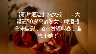 【新片速遞】熟女控❤️，大骚逼50岁高龄熟女，啤酒瓶拿来自慰，浴室发骚叫春，谁想干她！