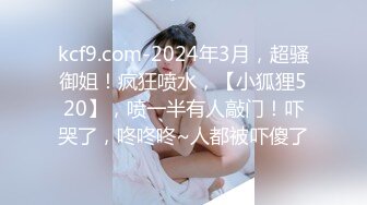 kcf9.com-2024年3月，超骚御姐！疯狂喷水，【小狐狸520】，喷一半有人敲门！吓哭了，咚咚咚~人都被吓傻了