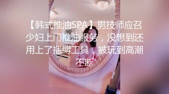 【韩式推油SPA】男技师应召少妇上门推油服务，没想到还用上了捆缚工具，被玩到高潮不断