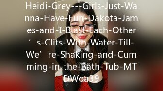 Heidi-Grey---Girls-Just-Wanna-Have-Fun-Dakota-James-and-I-Blast-Each-Other’s-Clits-With-Water-Till-We’re-Shaking-and-Cumming-in-the-Bath-Tub-MTDWoa39