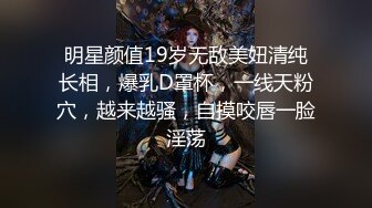 明星颜值19岁无敌美妞清纯长相，爆乳D罩杯，一线天粉穴，越来越骚，自摸咬唇一脸淫荡